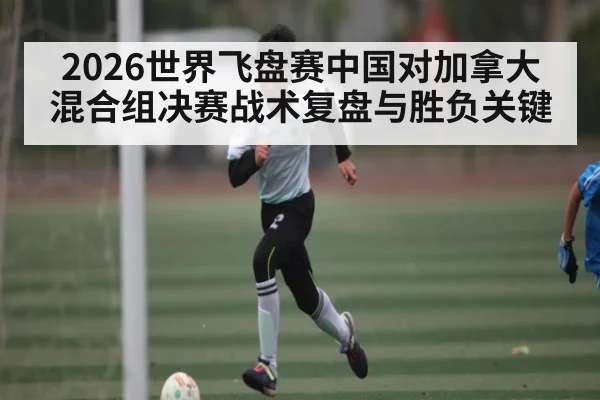 2026世界飞盘赛中国对加拿大混合组决赛战术复盘与胜负关键