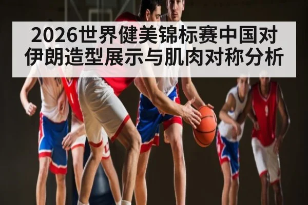 2026世界健美锦标赛中国对伊朗造型展示与肌肉对称分析（bsports）